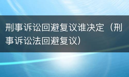 刑事诉讼回避复议谁决定（刑事诉讼法回避复议）