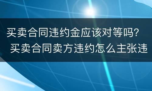 买卖合同违约金应该对等吗？ 买卖合同卖方违约怎么主张违约金