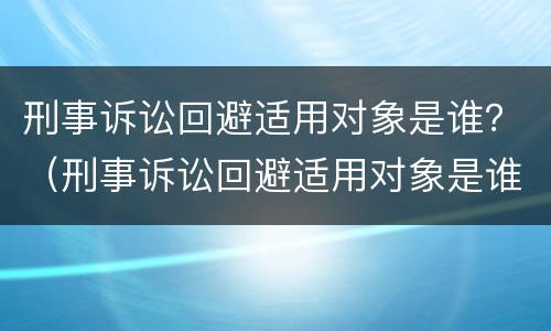 刑事诉讼回避适用对象是谁？（刑事诉讼回避适用对象是谁规定的）