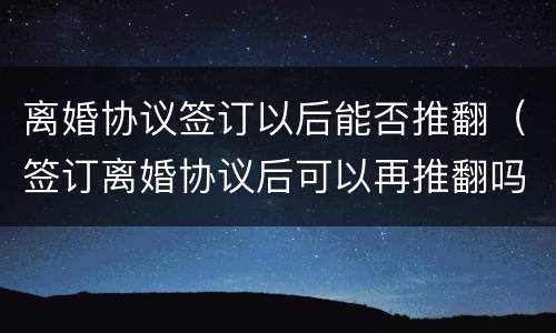 离婚协议签订以后能否推翻（签订离婚协议后可以再推翻吗）