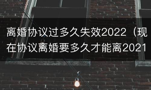 离婚协议过多久失效2022（现在协议离婚要多久才能离2021）