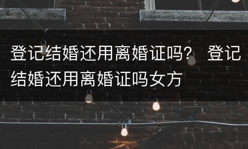 登记结婚还用离婚证吗？ 登记结婚还用离婚证吗女方