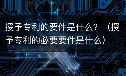 授予专利的要件是什么？（授予专利的必要要件是什么）