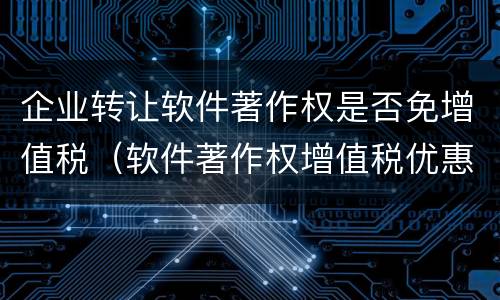 企业转让软件著作权是否免增值税（软件著作权增值税优惠）
