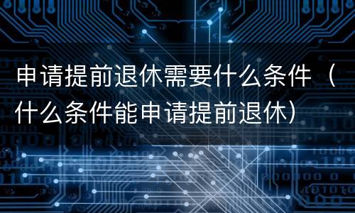 申请提前退休需要什么条件（什么条件能申请提前退休）