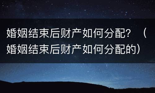 婚姻结束后财产如何分配？（婚姻结束后财产如何分配的）