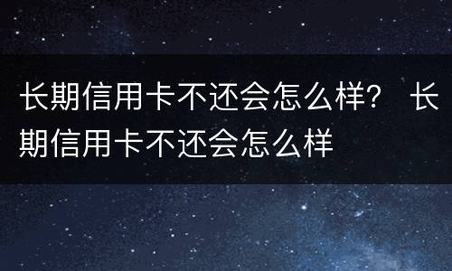 长期信用卡不还会怎么样？ 长期信用卡不还会怎么样