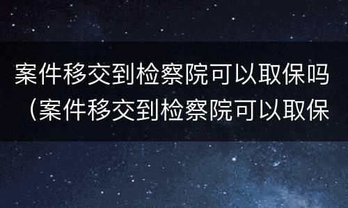 案件移交到检察院可以取保吗（案件移交到检察院可以取保吗多久）