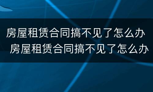 房屋租赁合同搞不见了怎么办 房屋租赁合同搞不见了怎么办手续