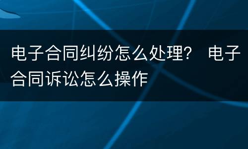 电子合同纠纷怎么处理？ 电子合同诉讼怎么操作