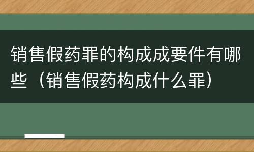 销售假药罪的构成成要件有哪些（销售假药构成什么罪）
