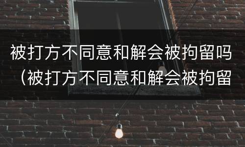 被打方不同意和解会被拘留吗（被打方不同意和解会被拘留吗怎么办）