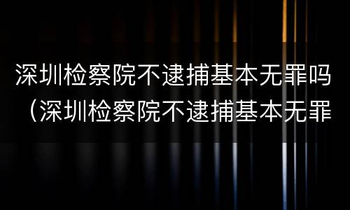 深圳检察院不逮捕基本无罪吗（深圳检察院不逮捕基本无罪吗）