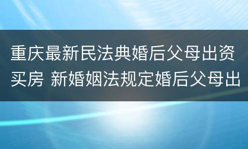 重庆最新民法典婚后父母出资买房 新婚姻法规定婚后父母出钱购买房子