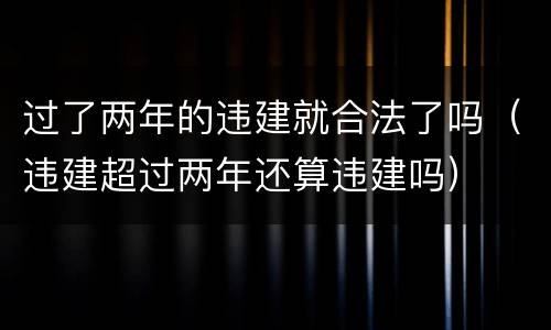 过了两年的违建就合法了吗（违建超过两年还算违建吗）