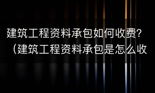 建筑工程资料承包如何收费？（建筑工程资料承包是怎么收费）