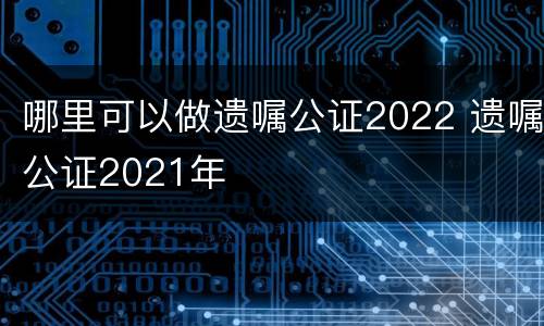 哪里可以做遗嘱公证2022 遗嘱公证2021年