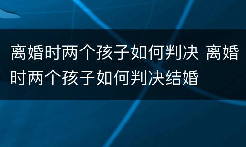 离婚时两个孩子如何判决 离婚时两个孩子如何判决结婚