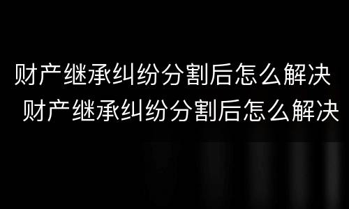 财产继承纠纷分割后怎么解决 财产继承纠纷分割后怎么解决问题