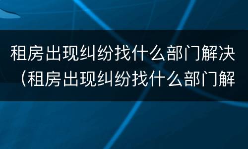 租房出现纠纷找什么部门解决（租房出现纠纷找什么部门解决呢）