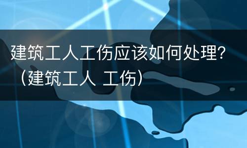 建筑工人工伤应该如何处理？（建筑工人 工伤）