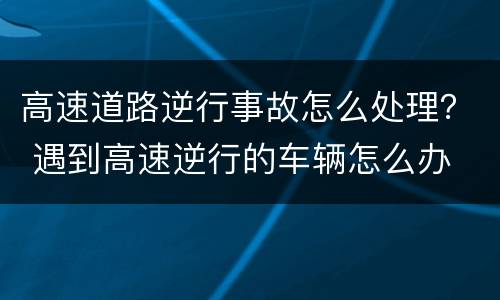 高速道路逆行事故怎么处理？ 遇到高速逆行的车辆怎么办