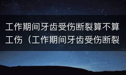 工作期间牙齿受伤断裂算不算工伤（工作期间牙齿受伤断裂算不算工伤事故）