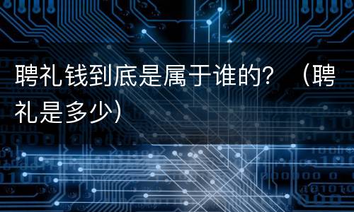 聘礼钱到底是属于谁的？（聘礼是多少）