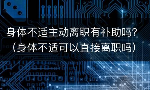 身体不适主动离职有补助吗？（身体不适可以直接离职吗）