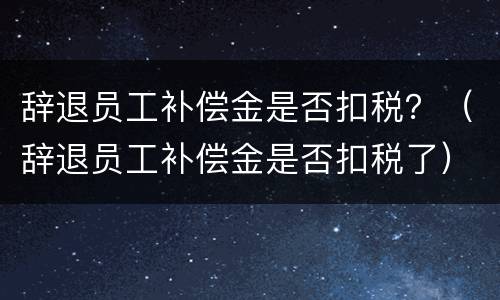 辞退员工补偿金是否扣税？（辞退员工补偿金是否扣税了）