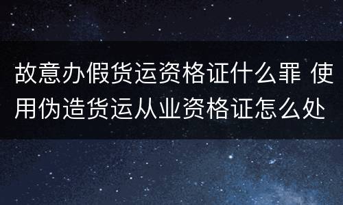 故意办假货运资格证什么罪 使用伪造货运从业资格证怎么处罚