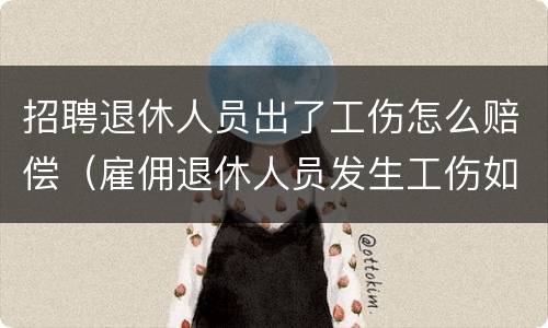 招聘退休人员出了工伤怎么赔偿（雇佣退休人员发生工伤如何赔偿）