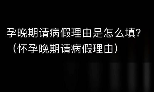 孕晚期请病假理由是怎么填？（怀孕晚期请病假理由）
