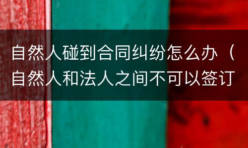 自然人碰到合同纠纷怎么办（自然人和法人之间不可以签订合同）
