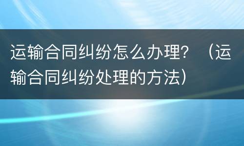 运输合同纠纷怎么办理？（运输合同纠纷处理的方法）