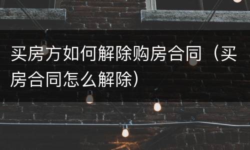 买房方如何解除购房合同（买房合同怎么解除）