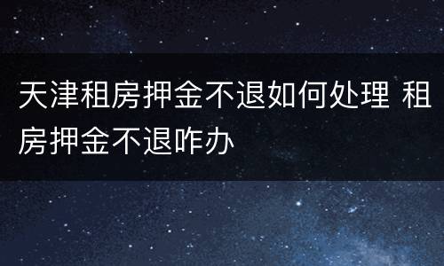 天津租房押金不退如何处理 租房押金不退咋办