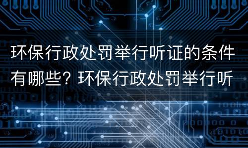 环保行政处罚举行听证的条件有哪些? 环保行政处罚举行听证的条件有哪些要求