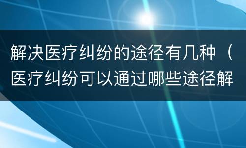 解决医疗纠纷的途径有几种（医疗纠纷可以通过哪些途径解决）
