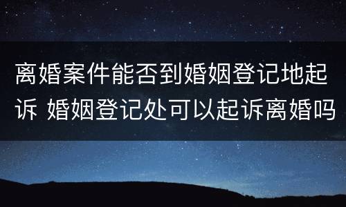 离婚案件能否到婚姻登记地起诉 婚姻登记处可以起诉离婚吗