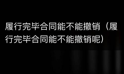 履行完毕合同能不能撤销（履行完毕合同能不能撤销呢）