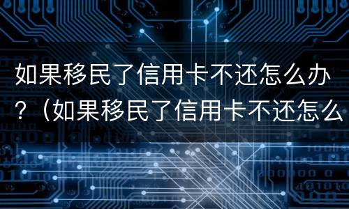 如果移民了信用卡不还怎么办?（如果移民了信用卡不还怎么办手续）
