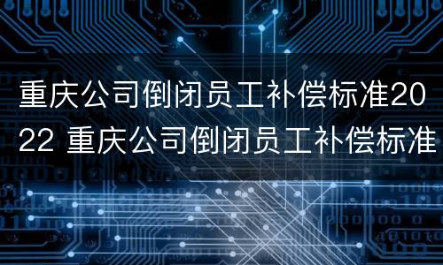 重庆公司倒闭员工补偿标准2022 重庆公司倒闭员工补偿标准2022年