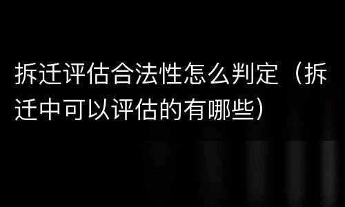 拆迁评估合法性怎么判定（拆迁中可以评估的有哪些）