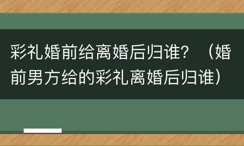 彩礼婚前给离婚后归谁？（婚前男方给的彩礼离婚后归谁）