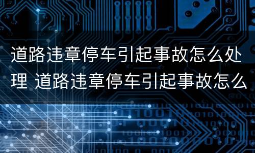 道路违章停车引起事故怎么处理 道路违章停车引起事故怎么处理的