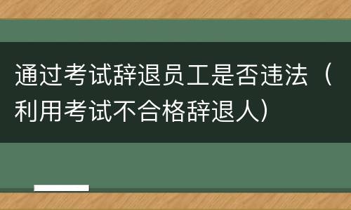 通过考试辞退员工是否违法（利用考试不合格辞退人）