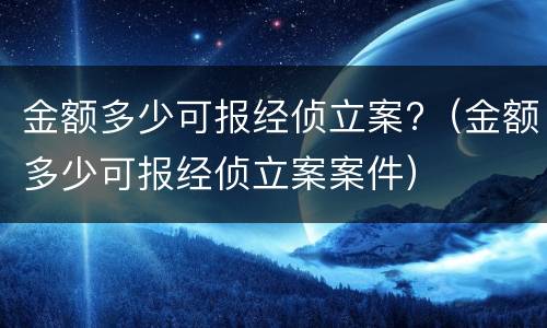 金额多少可报经侦立案?（金额多少可报经侦立案案件）