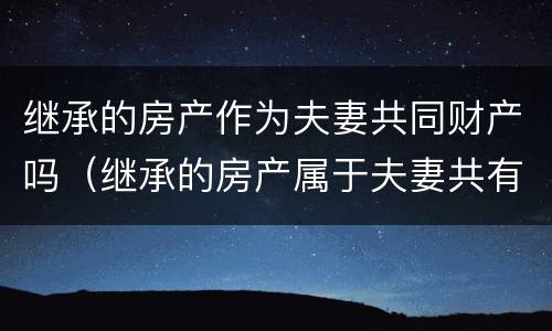 继承的房产作为夫妻共同财产吗（继承的房产属于夫妻共有吗）