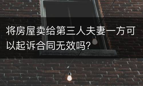 将房屋卖给第三人夫妻一方可以起诉合同无效吗？